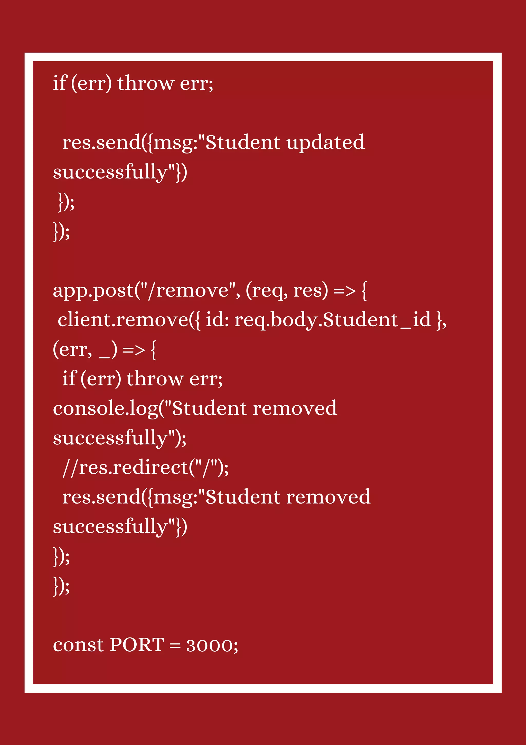 if (err) throw err; res.send({msg:"Student updated successfully"}) }); }); app.post("/remove", (req, res) => { client.remove({ id: req.body.Student_id }, (err, _) => { if (err) throw err; console.log("Student removed successfully"); //res.redirect("/"); res.send({msg:"Student removed successfully"}) }); }); const PORT = 3000; 