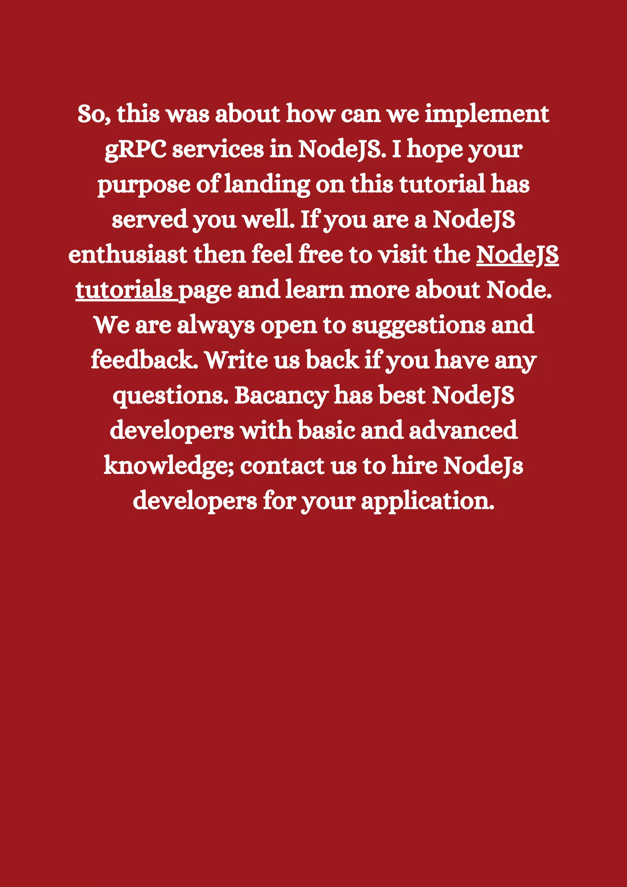 So, this was about how can we implement gRPC services in NodeJS. I hope your purpose of landing on this tutorial has served you well. If you are a NodeJS enthusiast then feel free to visit the NodeJS tutorials page and learn more about Node. We are always open to suggestions and feedback. Write us back if you have any questions. Bacancy has best NodeJS developers with basic and advanced knowledge; contact us to hire NodeJs developers for your application. 