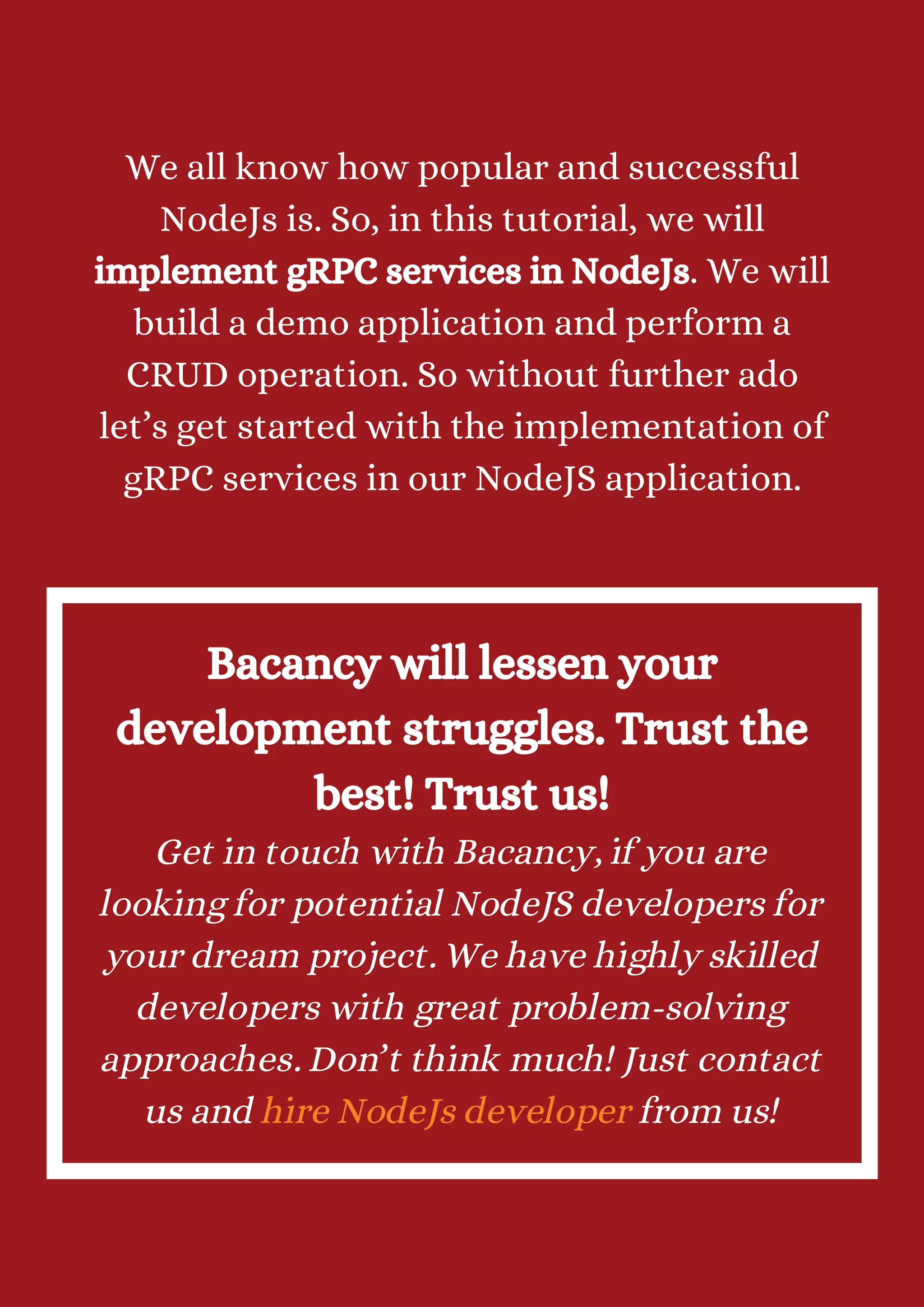 We all know how popular and successful NodeJs is. So, in this tutorial, we will implement gRPC services in NodeJs. We will build a demo application and perform a CRUD operation. So without further ado let’s get started with the implementation of gRPC services in our NodeJS application. Bacancy will lessen your development struggles. Trust the best! Trust us! Get in touch with Bacancy, if you are looking for potential NodeJS developers for your dream project. We have highly skilled developers with great problem-solving approaches. Don’t think much! Just contact us and hire NodeJs developer from us! 