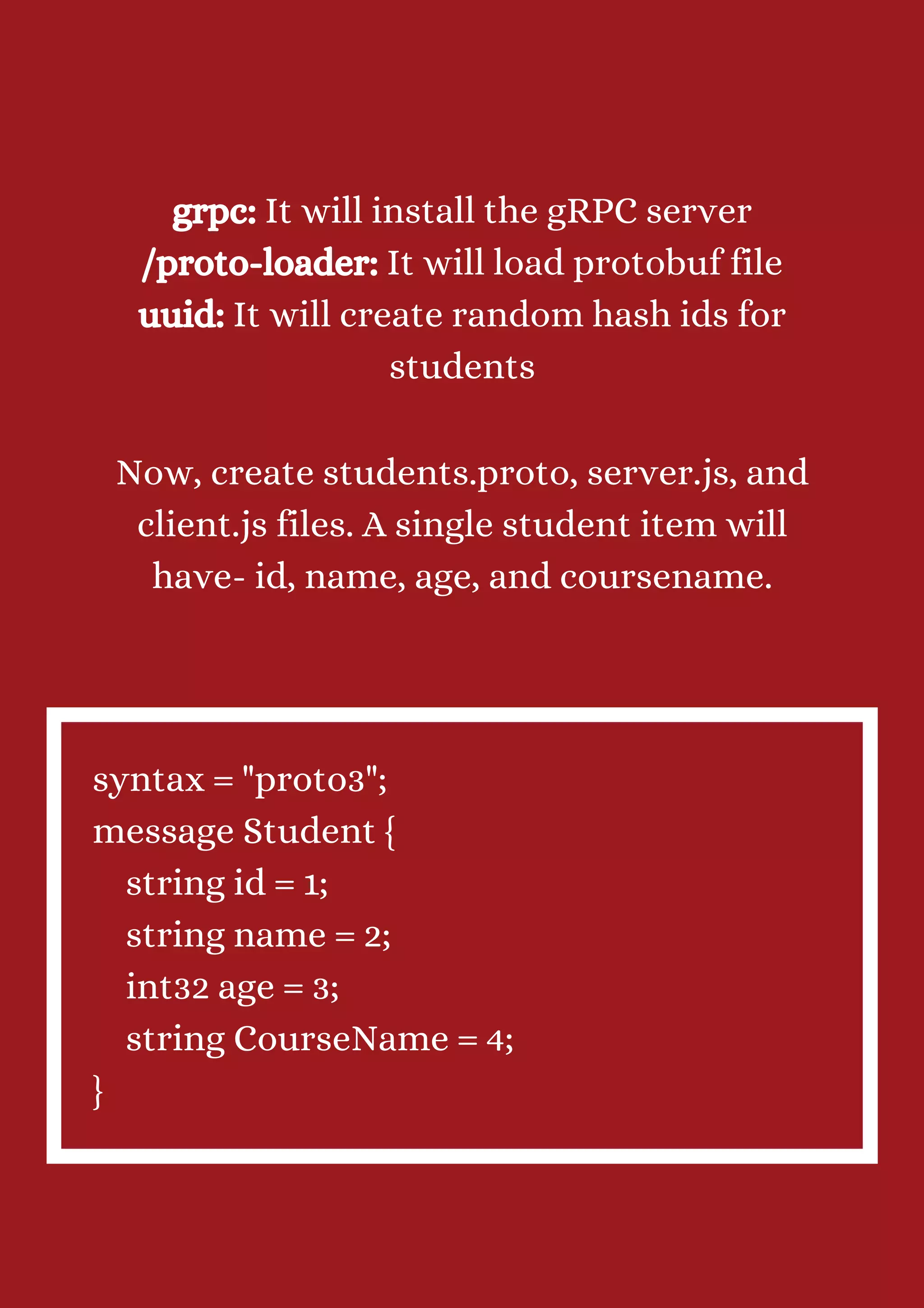 grpc: It will install the gRPC server /proto-loader: It will load protobuf file uuid: It will create random hash ids for students Now, create students.proto, server.js, and client.js files. A single student item will have- id, name, age, and coursename. syntax = "proto3"; message Student { string id = 1; string name = 2; int32 age = 3; string CourseName = 4; } 