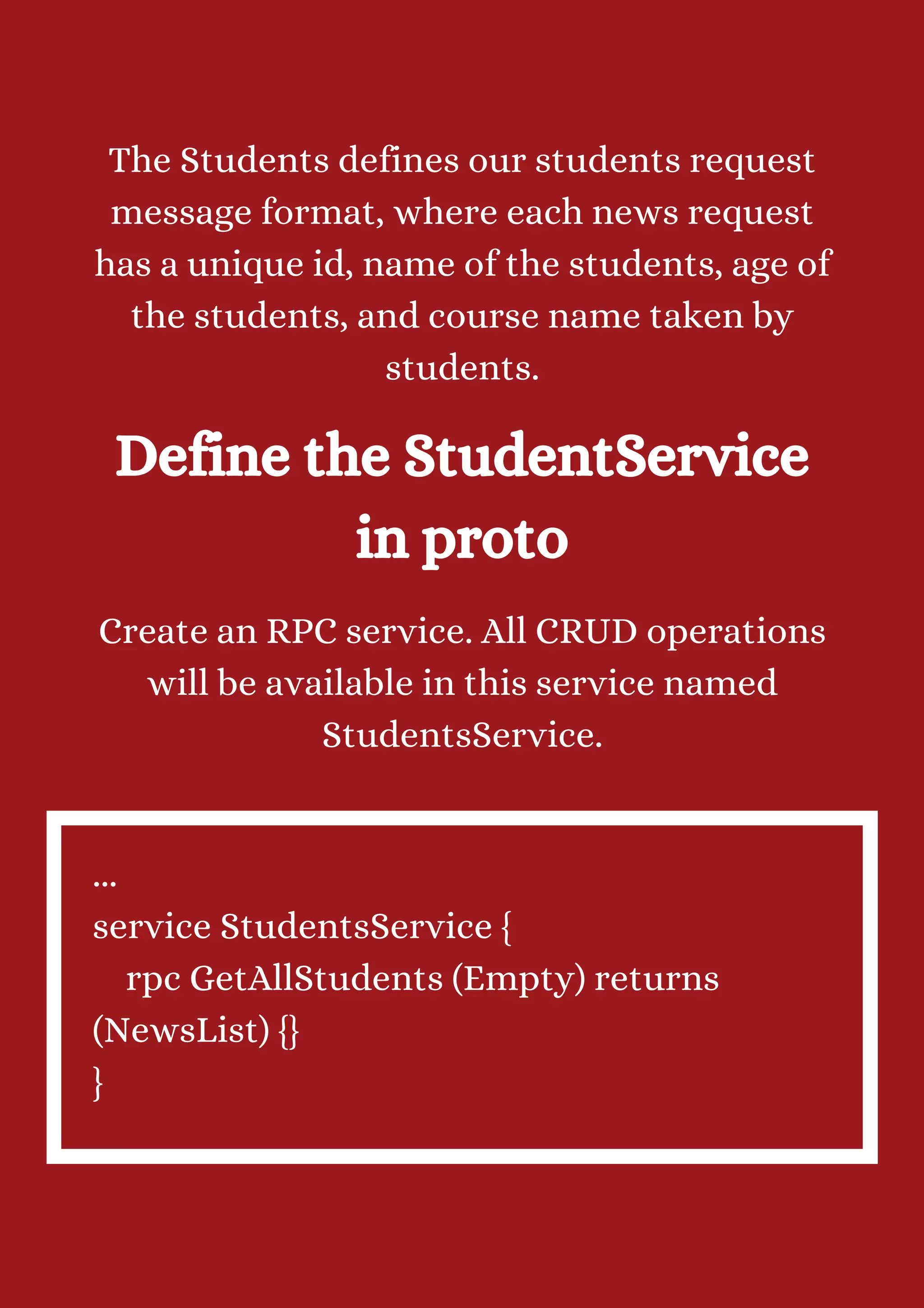 The Students defines our students request message format, where each news request has a unique id, name of the students, age of the students, and course name taken by students. Define the StudentService in proto Create an RPC service. All CRUD operations will be available in this service named StudentsService. ... service StudentsService { rpc GetAllStudents (Empty) returns (NewsList) {} } 
