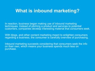 What is inbound marketing?
In reaction, business began making use of inbound marketing
techniques. Instead of pitching a product and services to potential
customers, companies develop interesting material that consumers seek.
With blogs, and other content marketing meant to enlighten consumers
regarding a business, the consumer is carefully overview of purchasing.
Inbound marketing succeeds considering that consumers seek the info
on their own, which means your business spends much less on
purchase.
 