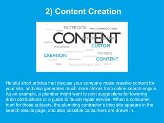 2) Content Creation
Helpful short articles that discuss your company make creative content for
your site, and also generates much more strikes from online search engine.
As an example, a plumber might want to post suggestions for lowering
drain obstructions or a guide to faucet repair service. When a consumer
hunt for those subjects, the plumbing contractor’s blog site appears in the
search results page, and also possible consumers are drawn in.
 