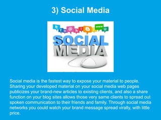 3) Social Media
Social media is the fastest way to expose your material to people.
Sharing your developed material on your social media web pages
publicizes your brand-new articles to existing clients, and also a share
function on your blog sites allows those very same clients to spread out
spoken communication to their friends and family. Through social media
networks you could watch your brand message spread virally, with little
price.
 