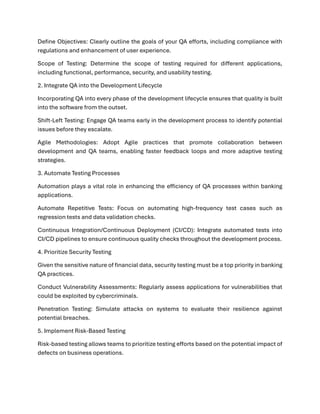 Define Objectives: Clearly outline the goals of your QA efforts, including compliance with
regulations and enhancement of user experience.
Scope of Testing: Determine the scope of testing required for different applications,
including functional, performance, security, and usability testing.
2. Integrate QA into the Development Lifecycle
Incorporating QA into every phase of the development lifecycle ensures that quality is built
into the software from the outset.
Shift-Left Testing: Engage QA teams early in the development process to identify potential
issues before they escalate.
Agile Methodologies: Adopt Agile practices that promote collaboration between
development and QA teams, enabling faster feedback loops and more adaptive testing
strategies.
3. Automate Testing Processes
Automation plays a vital role in enhancing the efficiency of QA processes within banking
applications.
Automate Repetitive Tests: Focus on automating high-frequency test cases such as
regression tests and data validation checks.
Continuous Integration/Continuous Deployment (CI/CD): Integrate automated tests into
CI/CD pipelines to ensure continuous quality checks throughout the development process.
4. Prioritize Security Testing
Given the sensitive nature of financial data, security testing must be a top priority in banking
QA practices.
Conduct Vulnerability Assessments: Regularly assess applications for vulnerabilities that
could be exploited by cybercriminals.
Penetration Testing: Simulate attacks on systems to evaluate their resilience against
potential breaches.
5. Implement Risk-Based Testing
Risk-based testing allows teams to prioritize testing efforts based on the potential impact of
defects on business operations.
 