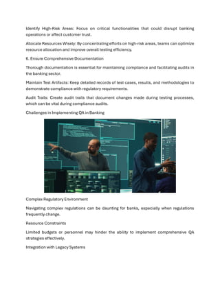 Identify High-Risk Areas: Focus on critical functionalities that could disrupt banking
operations or affect customer trust.
Allocate Resources Wisely: By concentrating efforts on high-risk areas, teams can optimize
resource allocation and improve overall testing efficiency.
6. Ensure Comprehensive Documentation
Thorough documentation is essential for maintaining compliance and facilitating audits in
the banking sector.
Maintain Test Artifacts: Keep detailed records of test cases, results, and methodologies to
demonstrate compliance with regulatory requirements.
Audit Trails: Create audit trails that document changes made during testing processes,
which can be vital during compliance audits.
Challenges in Implementing QA in Banking
Complex Regulatory Environment
Navigating complex regulations can be daunting for banks, especially when regulations
frequently change.
Resource Constraints
Limited budgets or personnel may hinder the ability to implement comprehensive QA
strategies effectively.
Integration with Legacy Systems
 