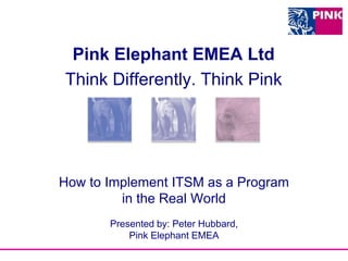 How to Implement ITSM as a Program
in the Real World
Presented by: Peter Hubbard,
Pink Elephant EMEA
Pink Elephant EMEA Ltd
Think Differently. Think Pink
 