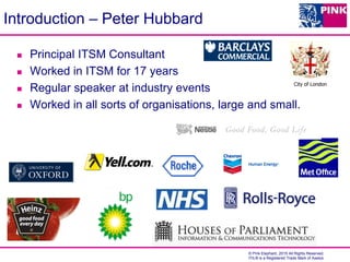 © Pink Elephant, 2015 All Rights Reserved.
ITIL® is a Registered Trade Mark of Axelos
Introduction – Peter Hubbard
 Principal ITSM Consultant
 Worked in ITSM for 17 years
 Regular speaker at industry events
 Worked in all sorts of organisations, large and small.
City of London
 