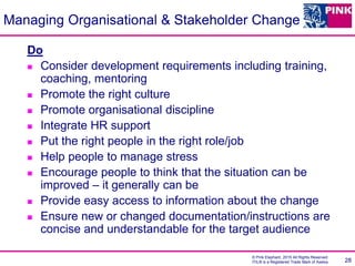 © Pink Elephant, 2015 All Rights Reserved.
ITIL® is a Registered Trade Mark of Axelos 28
Managing Organisational & Stakeholder Change
Do
 Consider development requirements including training,
coaching, mentoring
 Promote the right culture
 Promote organisational discipline
 Integrate HR support
 Put the right people in the right role/job
 Help people to manage stress
 Encourage people to think that the situation can be
improved – it generally can be
 Provide easy access to information about the change
 Ensure new or changed documentation/instructions are
concise and understandable for the target audience
 