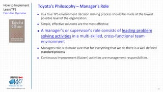 15Marek.Piatkowski@Rogers.com
How to Implement
Lean/TPS
Executive Overview
Thinkingwin, Win, WIN
Toyota’s Philosophy – Manager’s Role
 In a true TPS environment decision making process should be made at the lowest
possible level of the organization.
 Simple, effective solutions are the most effective
 A manager’s or supervisor’s role consists of leading problem
solving activities in a multi-skilled, cross-functional team
environment
 Managers role is to make sure that for everything that we do there is a well defined
standard process
 Continuous Improvement (Kaizen) activities are management responsibilities.
 