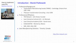 2Marek.Piatkowski@Rogers.com
How to Implement
Lean/TPS
Executive Overview
Thinkingwin, Win, WIN
Introduction - Marek Piatkowski
 Professional Background
 Toyota Motor Manufacturing Canada (TMMC) - Cambridge, Ontario from
1987-1994
 TPS/Lean Transformation Consulting - since 1994
 Professional Affiliations
 TWI Network – John Shook, Founder
 Lean Enterprise Institute (LEI) – Jim Womack
 Lean Enterprise Academy (LEA) – Daniel Jones
 CCM/CAINTRA – Monterrey, Mexico
 SME, AME, ASQ, CME
 Lean Manufacturing Solutions - Toronto, Canada
http://twi-network.com
 