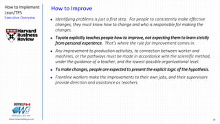29Marek.Piatkowski@Rogers.com
How to Implement
Lean/TPS
Executive Overview
Thinkingwin, Win, WIN
How to Improve
 Identifying problems is just a first step. For people to consistently make effective
changes, they must know how to change and who is responsible for making the
changes.
 Toyota explicitly teaches people how to improve, not expecting them to learn strictly
from personal experience. That’s where the rule for improvement comes in.
 Any improvement to production activities, to connection between worker and
machines, or the pathways must be made in accordance with the scientific method,
under the guidance of a teacher, and the lowest possible organizational level.
 To make changes, people are expected to present the explicit logic of the hypothesis.
 Frontline workers make the improvements to their own jobs, and their supervisors
provide direction and assistance as teachers.
 