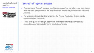 30Marek.Piatkowski@Rogers.com
How to Implement
Lean/TPS
Executive Overview
Thinkingwin, Win, WIN
“Secret” of Toyota’s Success
 To understand Toyota’s success, you have to unravel the paradox – you have to see
that the rigid specification is the very thing that makes the flexibility and creativity
possible.
 The unspoken knowledge that underlies the Toyota Production System can be
captured in four basic rules
 These rules guide the design, operation, and improvement of every activity,
connection, and pathway for every product and service
 