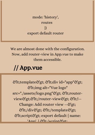 mode: 'history',
routes
})
export default router
We are almost done with the configuration.
Now, add router-view in App.vue to make
them accessible.
// App.vue
&lt;template&gt; &lt;div id="app"&gt;
&lt;img alt="Vue logo"
src="./assets/logo.png"&gt; &lt;router-
view&gt;&lt;/router-view&gt; &lt;!--
Change: Add router view --&gt;
&lt;/div&gt; &lt;/template&gt;
&lt;script&gt; export default { name:
'App', } &lt;/script&gt;
 