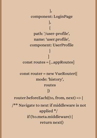 },
component: LoginPage
},
{
path: '/user-profile',
name: 'user.profile',
component: UserProfile
}
]
const routes = [...appRoutes]


const router = new VueRouter({
mode: 'history',
routes
})
router.beforeEach((to, from, next) => {


/** Navigate to next if middleware is not
applied */
if (!to.meta.middleware) {
return next()
 