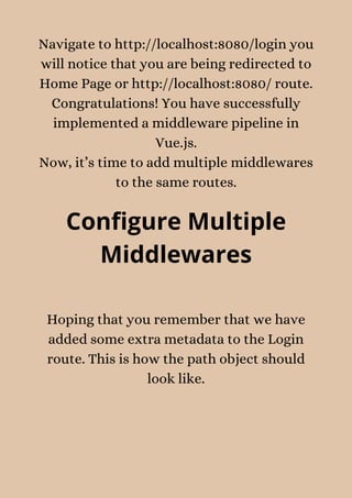 Navigate to http://localhost:8080/login you
will notice that you are being redirected to
Home Page or http://localhost:8080/ route.
Congratulations! You have successfully
implemented a middleware pipeline in
Vue.js.
Now, it’s time to add multiple middlewares
to the same routes.
Configure Multiple
Middlewares
Hoping that you remember that we have
added some extra metadata to the Login
route. This is how the path object should
look like.
 