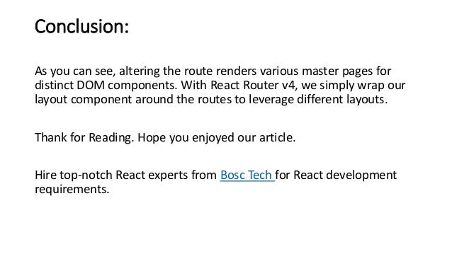 Conclusion: As you can see, altering the route renders various master pages for distinct DOM components. With React Router v4, we simply wrap our layout component around the routes to leverage different layouts. Thank for Reading. Hope you enjoyed our article. Hire top-notch React experts from Bosc Tech for React development requirements. 