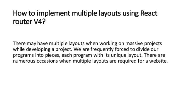 How to implement multiple layouts using React router V4? There may have multiple layouts when working on massive projects while developing a project. We are frequently forced to divide our programs into pieces, each program with its unique layout. There are numerous occasions when multiple layouts are required for a website. 