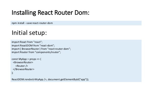 Installing React Router Dom: npm install --save react-router-dom Initial setup: import React from "react"; import ReactDOM from "react-dom"; import { BrowserRouter } from "react-router-dom"; import Router from "components/router"; const MyApp = props => ( <BrowserRouter> <Router /> </BrowserRouter> ); ReactDOM.render(<MyApp />, document.getElementById("app")); 