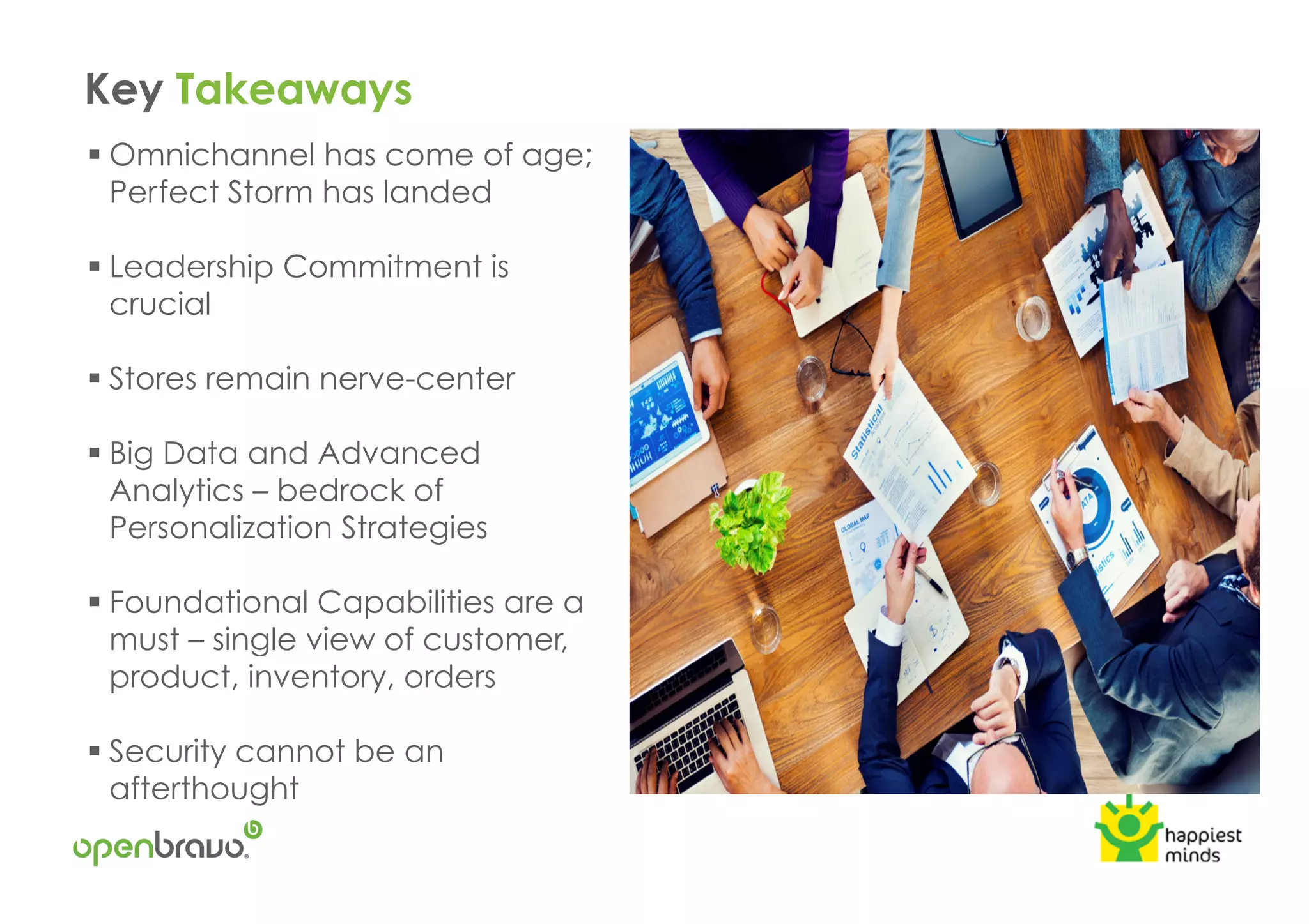 Key Takeaways
! Omnichannel has come of age;
Perfect Storm has landed
! Leadership Commitment is
crucial
! Stores remain nerve-center
! Big Data and Advanced
Analytics – bedrock of
Personalization Strategies
! Foundational Capabilities are a
must – single view of customer,
product, inventory, orders
! Security cannot be an
afterthought
 
