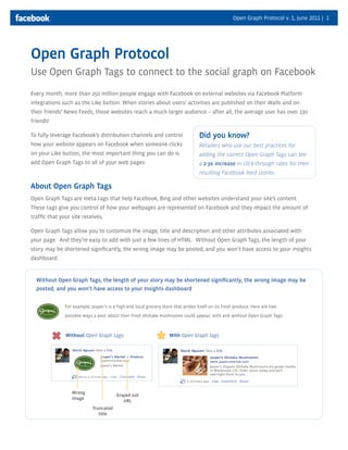 Open Graph Protocol v. 1, June 2011 | 1




Open Graph Protocol
Use Open Graph Tags to connect to the social graph on Facebook
Every month, more than 250 million people engage with Facebook on external websites via Facebook Platform
integrations such as the Like button. When stories about users’ activities are published on their Walls and on
their friends’ News Feeds, those websites reach a much larger audience – after all, the average user has over 130
friends!

To fully leverage Facebook’s distribution channels and control                      Did you know?
how your website appears on Facebook when someone clicks                            Retailers who use our best practices for
on your Like button, the most important thing you can do is                         adding the correct Open Graph Tags can see
add Open Graph Tags to all of your web pages.                                       a 2-3x increase in click-through rates for their
                                                                                    resulting Facebook feed stories

About Open Graph Tags
Open Graph Tags are meta tags that help Facebook, Bing and other websites understand your site’s content.
These tags give you control of how your webpages are represented on Facebook and they impact the amount of
traffic that your site receives.

Open Graph Tags allow you to customize the image, title and description and other attributes associated with
your page. And they’re easy to add with just a few lines of HTML. Without Open Graph Tags, the length of your
story may be shortened significantly, the wrong image may be posted, and you won’t have access to your insights
dashboard.


  Without Open Graph Tags, the length of your story may be shortened significantly, the wrong image may be
  posted, and you won’t have access to your Insights dashboard


               For example, Jasper’s is a high-end local grocery store that prides itself on its fresh produce. Here are two

               possible ways a post about their fresh shiitake mushrooms could appear, with and without Open Graph Tags:



               Without Open Graph tags:                             With Open Graph tags




                  Wrong
                                         Grayed out
                  image
                                            URL
                             Truncated
                                title
 