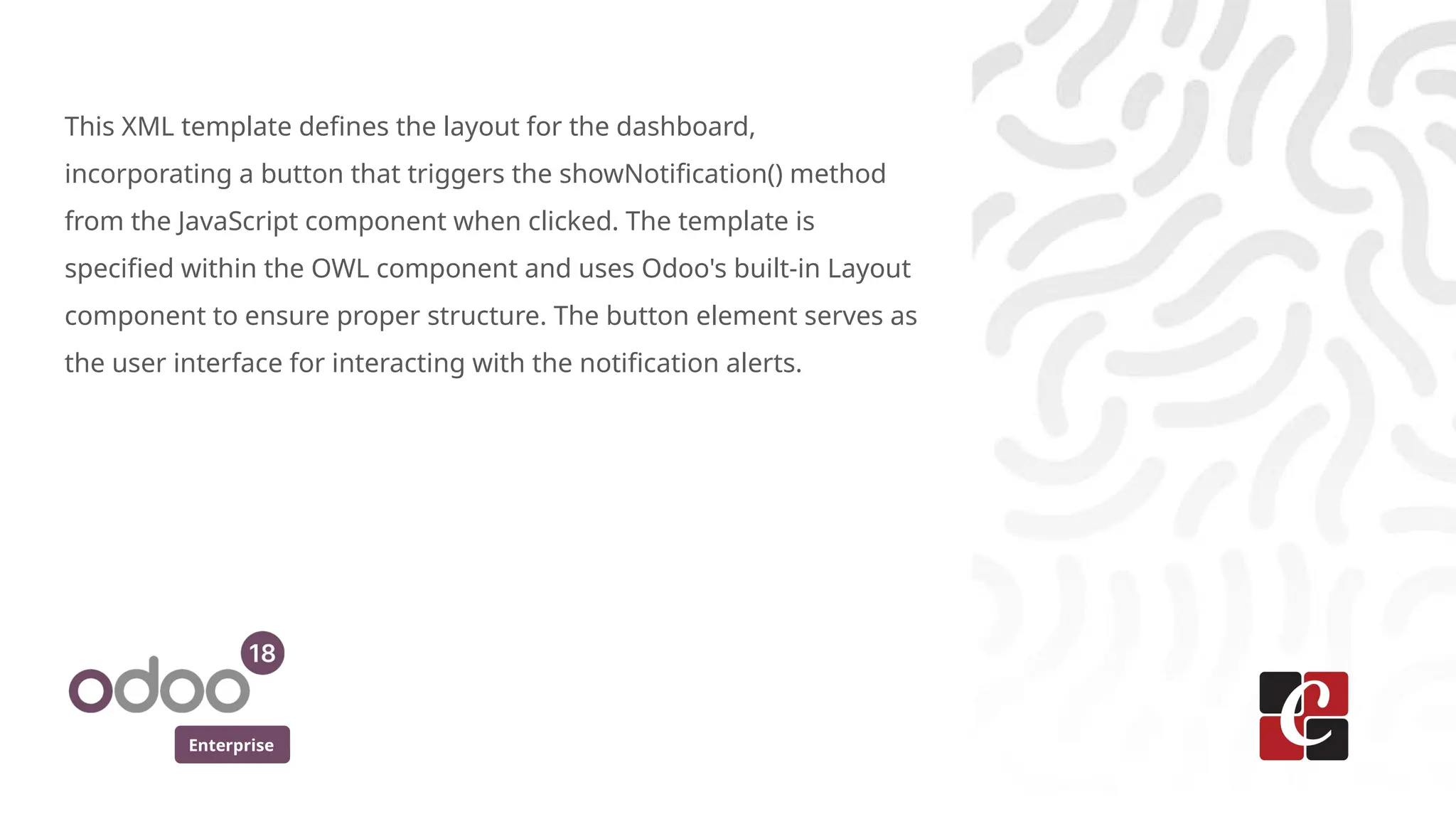 Enterprise
This XML template defines the layout for the dashboard,
incorporating a button that triggers the showNotification() method
from the JavaScript component when clicked. The template is
specified within the OWL component and uses Odoo's built-in Layout
component to ensure proper structure. The button element serves as
the user interface for interacting with the notification alerts.
 
