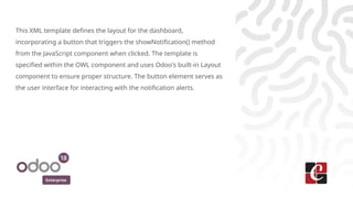 Enterprise
This XML template defines the layout for the dashboard,
incorporating a button that triggers the showNotification() method
from the JavaScript component when clicked. The template is
specified within the OWL component and uses Odoo's built-in Layout
component to ensure proper structure. The button element serves as
the user interface for interacting with the notification alerts.
 