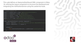 Enterprise
This code defines an AwesomeDashboard OWL component in Odoo
18, utilizing the Layout component to structure the dashboard and
integrating the notificationService using the useService hook.
 