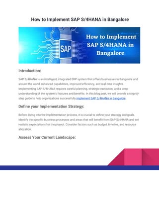 How to Implement SAP S/4HANA in Bangalore
Introduction:
SAP S/4HANA is an intelligent, integrated ERP system that offers businesses in Bangalore and
around the world enhanced capabilities, improved efficiency, and real-time insights.
Implementing SAP S/4HANA requires careful planning, strategic execution, and a deep
understanding of the system's features and benefits. In this blog post, we will provide a step-by-
step guide to help organizations successfully implement SAP S/4HANA in Bangalore.
Define your Implementation Strategy:
Before diving into the implementation process, it is crucial to define your strategy and goals.
Identify the specific business processes and areas that will benefit from SAP S/4HANA and set
realistic expectations for the project. Consider factors such as budget, timeline, and resource
allocation.
Assess Your Current Landscape:
 