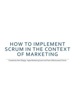 HOW TO IMPLEMENT
SCRUM IN THE CONTEXT
OF MARKETING
Created by Femi Olajiga - Agile Marketing Coach andTeam EffectivenessTrainer
 