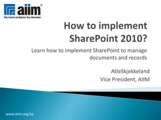 How to implement SharePoint 2010? Learn how to implement SharePoint to manage documents and records AtleSkjekkeland Vice President, AIIM www.aiim.org/sp 
