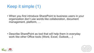 Keep it simple (1)

• When you first introduce SharePoint to business users in your
  organization don’t use words like collaboration, document
  management, platform, …



• Describe SharePoint as tool that will help them in everyday
  work like other Office tools (Word, Excel, Outlook,…)
 