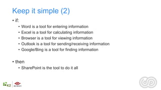 Keep it simple (2)
• if:
    •   Word is a tool for entering information
    •   Excel is a tool for calculating information
    •   Browser is a tool for viewing information
    •   Outlook is a tool for sending/receiving information
    •   Google/Bing is a tool for finding information


• then
    • SharePoint is the tool to do it all
 