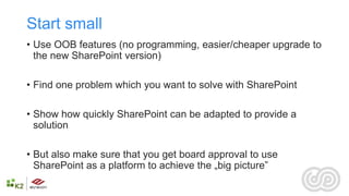 Start small
• Use OOB features (no programming, easier/cheaper upgrade to
  the new SharePoint version)

• Find one problem which you want to solve with SharePoint

• Show how quickly SharePoint can be adapted to provide a
  solution

• But also make sure that you get board approval to use
  SharePoint as a platform to achieve the „big picture”
 