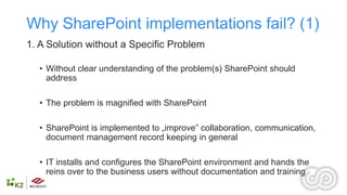 Why SharePoint implementations fail? (1)
1. A Solution without a Specific Problem

  • Without clear understanding of the problem(s) SharePoint should
    address

  • The problem is magnified with SharePoint

  • SharePoint is implemented to „improve” collaboration, communication,
    document management record keeping in general

  • IT installs and configures the SharePoint environment and hands the
    reins over to the business users without documentation and training
 