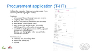 Procurement application (T-HT)
• Solution for managing the procurement process – from
  receiving offers to signing the contract.

• Features:
    • ​all phases of the purchase process are covered
    • simplicity of the entire process
    • displays only relevant information and activities
    • leads a user through all the steps
    • easy control over all the current processes
    • job history with the information on every step
    • possibility of starting discussions or Wiki pages on
       procurement related issues
    • defining and changing the rules relevant to the
       procurement process

• Business value
    • ​collecting and processing offers
    • distribution contracting
    • registry
 