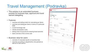 Travel Management (Podravka)
• This solution is an automated business
  process for business trips, approval and travel
  warrant delegating

• Features:
    • ​overview and editing matrix for calculating per diems
    • overview and editing per diems in terms of a particular
       state
    • current exchange rate
    • vehicle amortization costs
    • editing chart of accounts for entering travel warrants
    • tasks overview of the current user


• Business value for users:
    • ​overview of corporate reports on business trips
    • overview according to departments, time periods as
       well as to cost overrun
 