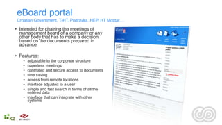 eBoard portal
Croatian Government, T-HT, Podravka, HEP, HT Mostar,…

• Intended for chairing the meetings of
  management board of a company or any
  other body that has to make a decision
  based on the documents prepared in
  advance

• Features:
   • adjustable to the corporate structure
   • paperless meetings
   • controlled and secure access to documents
   • time saving
   • access from remote locations
   • interface adjusted to a user
   • simple and fast search in terms of all the
     entered data
   • interface that can integrate with other
     systems
 
