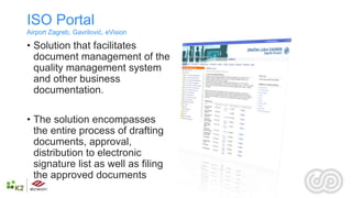 ISO Portal
Airport Zagreb, Gavrilović, eVision

• Solution that facilitates
  document management of the
  quality management system
  and other business
  documentation.

• The solution encompasses
  the entire process of drafting
  documents, approval,
  distribution to electronic
  signature list as well as filing
  the approved documents
 