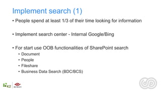 Implement search (1)
• People spend at least 1/3 of their time looking for information

• Implement search center - Internal Google/Bing

• For start use OOB functionalities of SharePoint search
   •   Document
   •   People
   •   Fileshare
   •   Business Data Search (BDC/BCS)
 