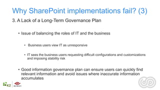 Why SharePoint implementations fail? (3)
3. A Lack of a Long-Term Governance Plan

  • Issue of balancing the roles of IT and the business

     • Business users view IT as unresponsive

     • IT sees the business users requesting difficult configurations and customizations
       and imposing stability risk


  • Good information governance plan can ensure users can quickly find
    relevant information and avoid issues where inaccurate information
    accumulates
 