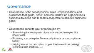 Governance
• Governance is the set of policies, rules, responsibilities, and
  processes that guide, direct, and control how an organization's
  business divisions and IT teams cooperate to achieve business
  goals

• Governance benefits your organization by:
  • Streamlining the deployment of products and technologies (like
    SharePoint)
  • Protecting your enterprise from security threats or noncompliance
    liability
  • Helping ensure the best return on your investment in technology
    (enforcing best practices,….)
 