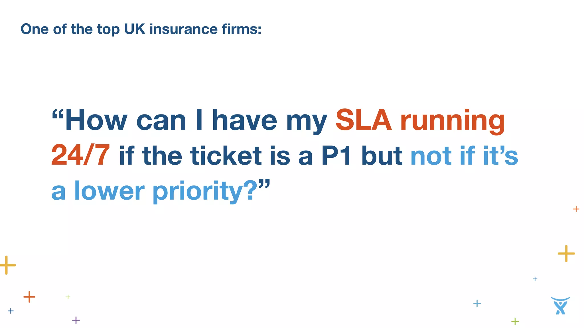 One of the top UK insurance firms: 
“How can I have my SLA running 
24/7 if the ticket is a P1 but not if it’s 
a lower priority?” 
 
