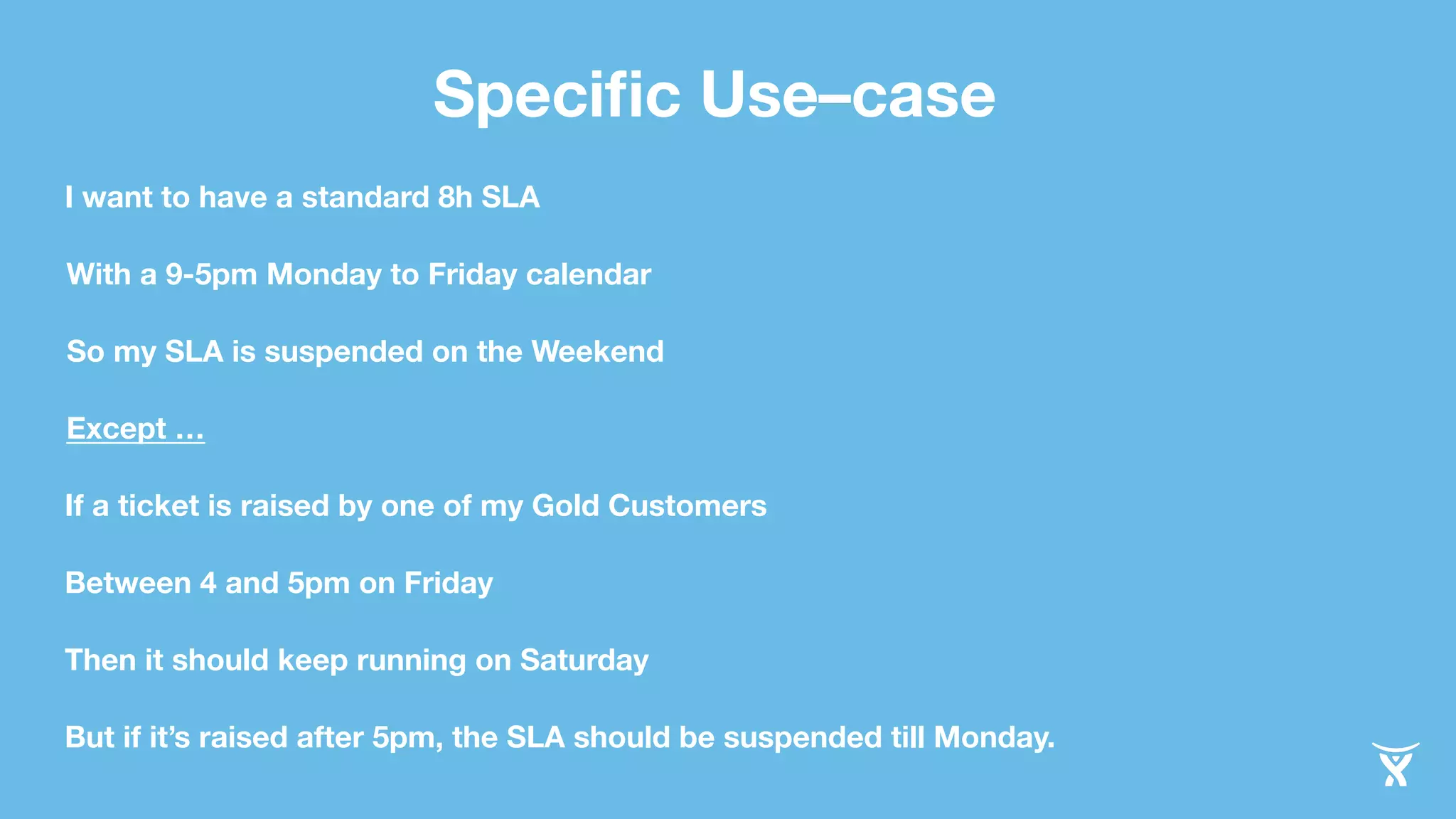 Specific Use–case 
I want to have a standard 8h SLA 
With a 9-5pm Monday to Friday calendar 
So my SLA is suspended on the Weekend 
Except … 
If a ticket is raised by one of my Gold Customers 
Between 4 and 5pm on Friday 
Then it should keep running on Saturday 
But if it’s raised after 5pm, the SLA should be suspended till Monday. 
 