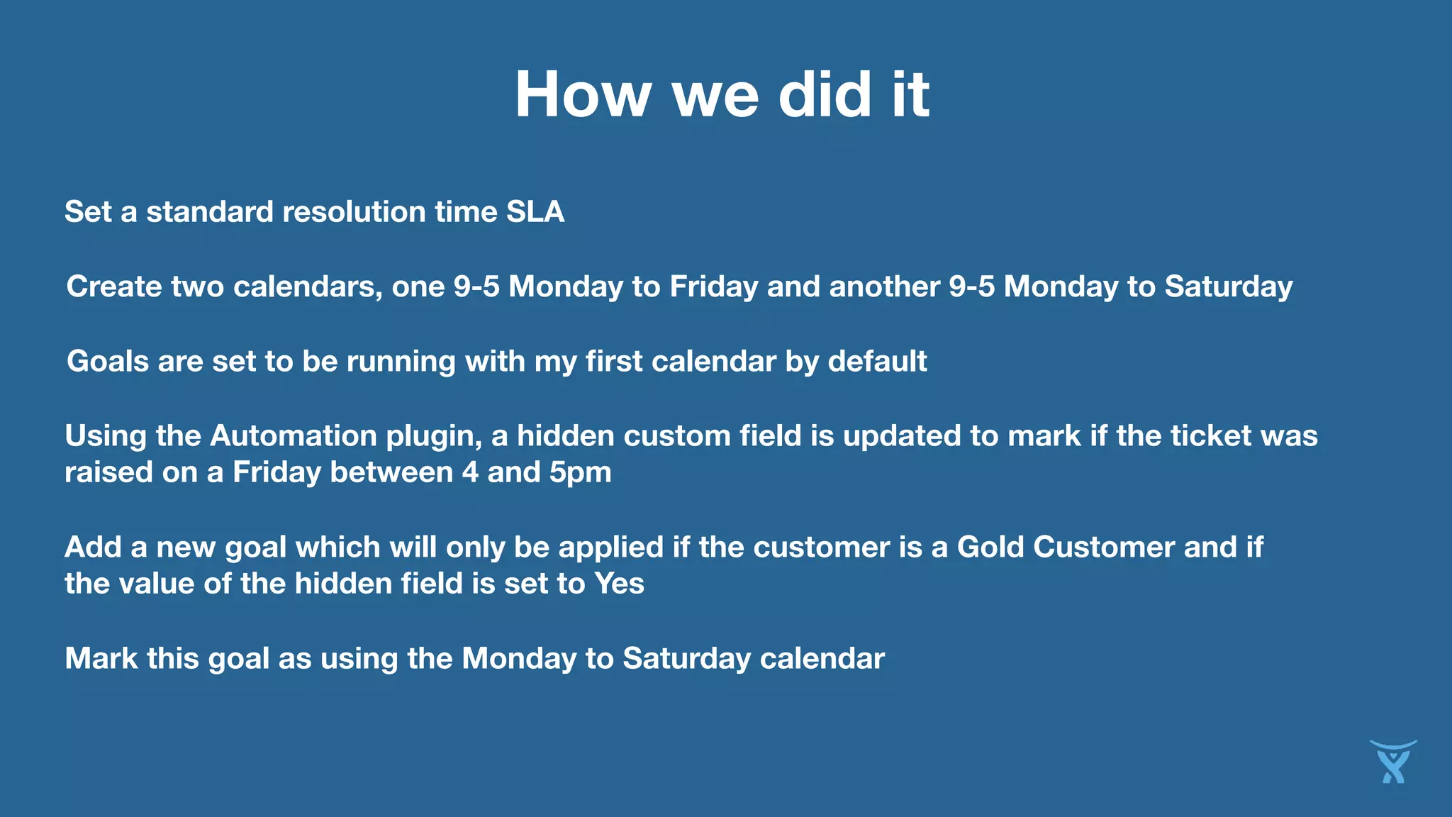 How we did it 
Set a standard resolution time SLA 
Create two calendars, one 9-5 Monday to Friday and another 9-5 Monday to Saturday 
Goals are set to be running with my first calendar by default 
Using the Automation plugin, a hidden custom field is updated to mark if the ticket was 
raised on a Friday between 4 and 5pm 
Add a new goal which will only be applied if the customer is a Gold Customer and if 
the value of the hidden field is set to Yes 
Mark this goal as using the Monday to Saturday calendar 
 