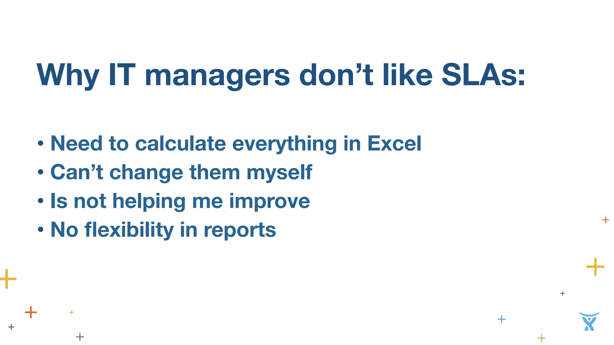 Why IT managers don’t like SLAs: 
• Need to calculate everything in Excel 
• Can’t change them my 
self 
• Is not helping me improve 
• No flexibility in reports  