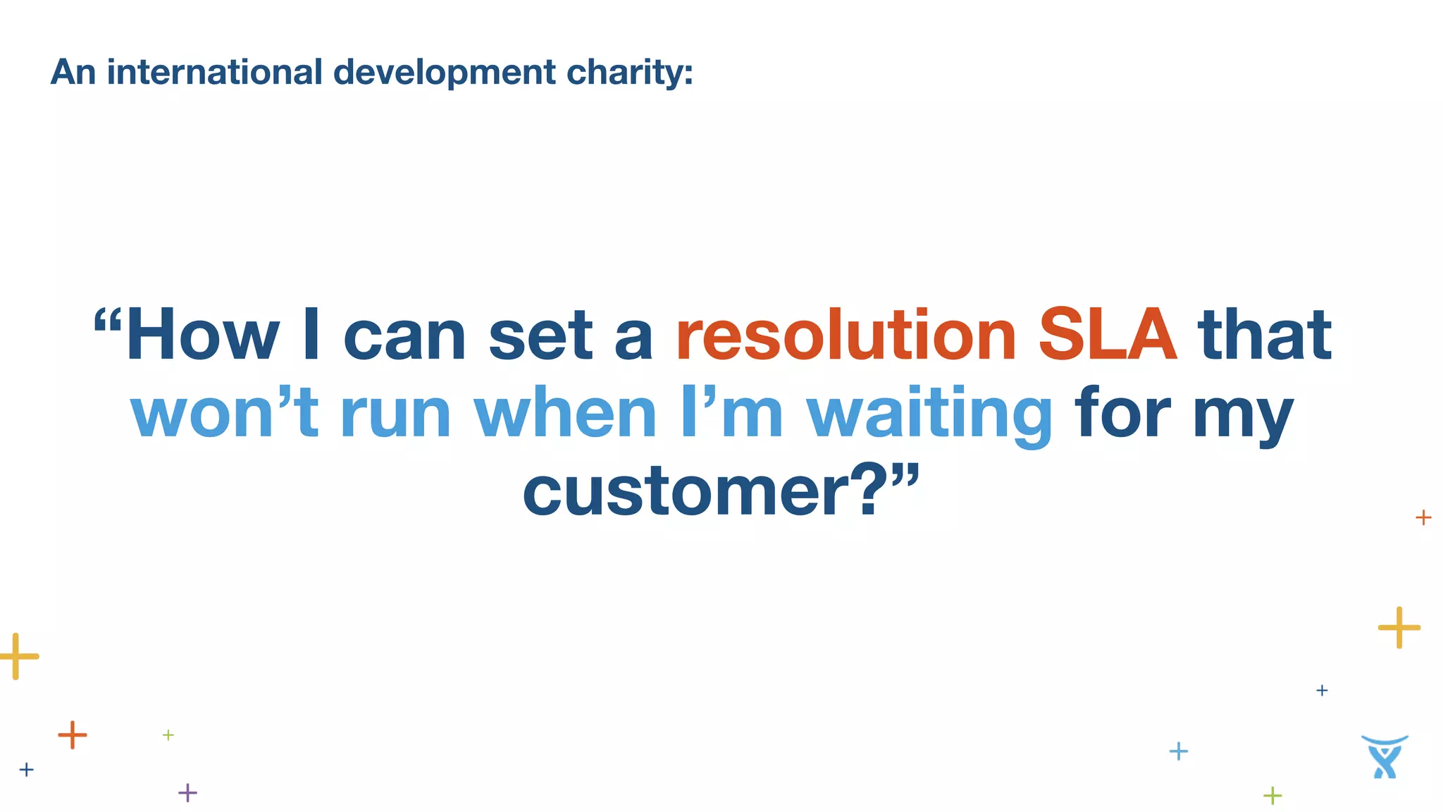 An international development charity: 
“How I can set a resolution SLA that 
won’t run when I’m waiting for my 
customer?” 
 