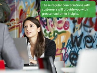 These regular conversations with
customers will provide you with
greater customer insight.

 
