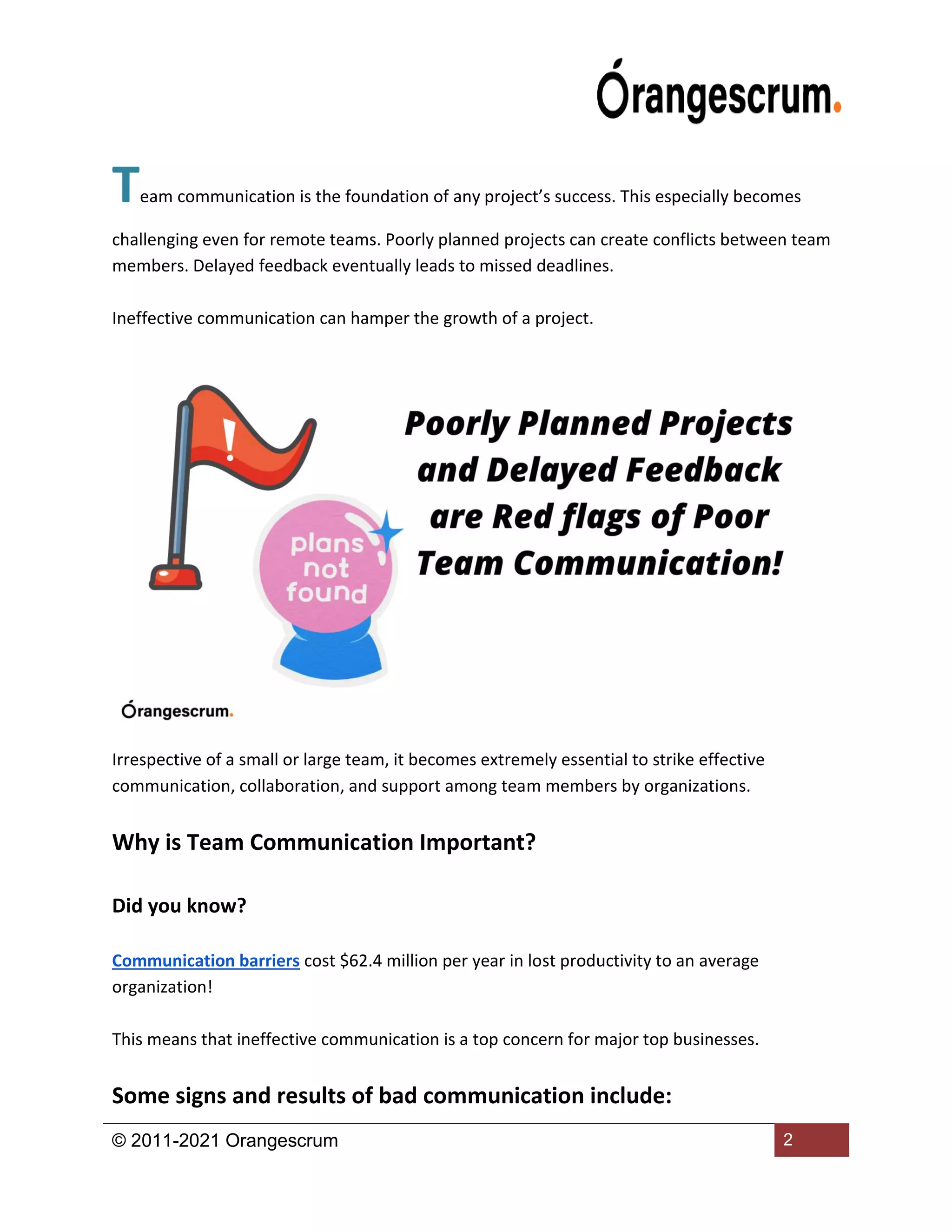 © 2011-2021 Orangescrum 2
Team communication is the foundation of any project’s success. This especially becomes
challenging even for remote teams. Poorly planned projects can create conflicts between team
members. Delayed feedback eventually leads to missed deadlines.
Ineffective communication can hamper the growth of a project.
Irrespective of a small or large team, it becomes extremely essential to strike effective
communication, collaboration, and support among team members by organizations.
Why is Team Communication Important?
Did you know?
Communication barriers cost $62.4 million per year in lost productivity to an average
organization!
This means that ineffective communication is a top concern for major top businesses.
Some signs and results of bad communication include:
 