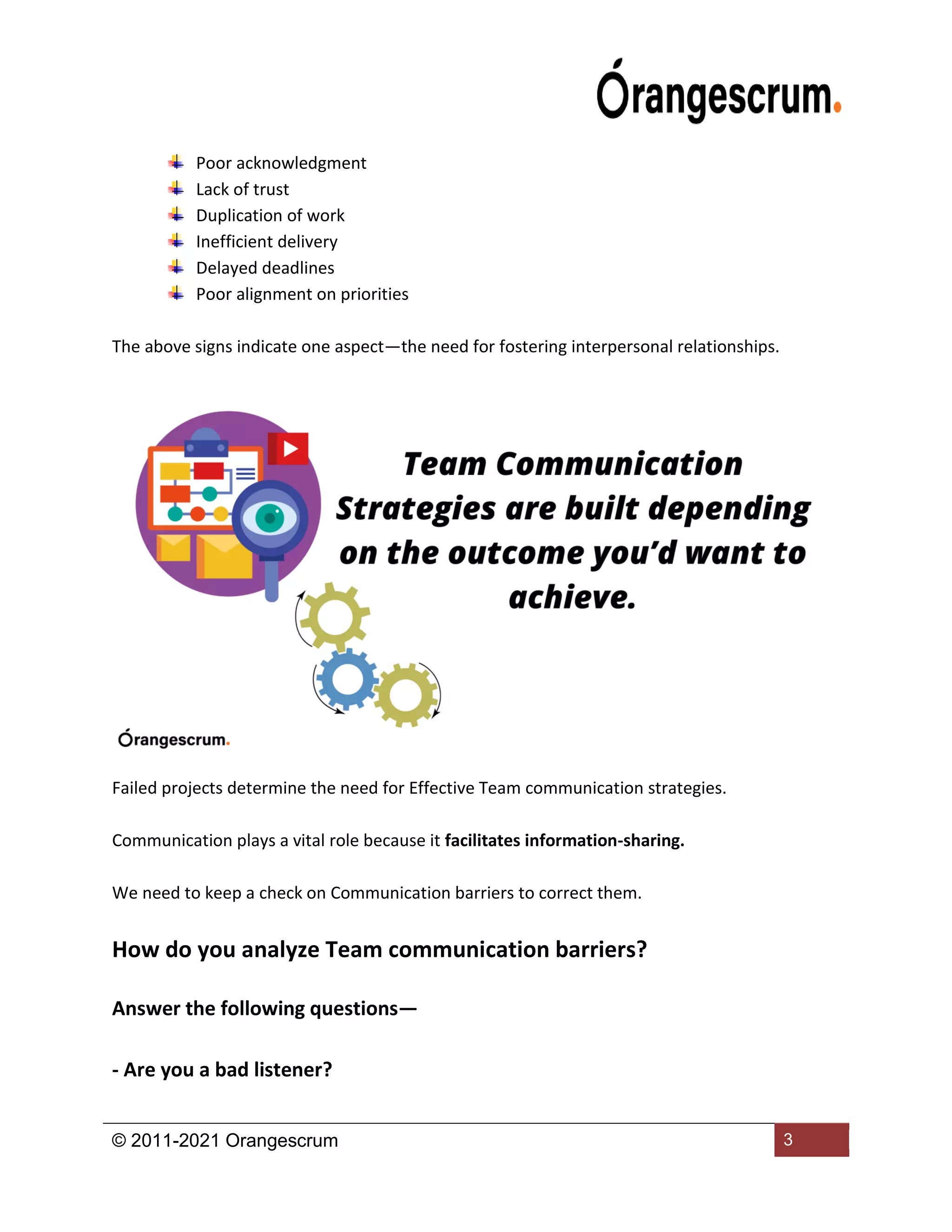 © 2011-2021 Orangescrum 3
Poor acknowledgment
Lack of trust
Duplication of work
Inefficient delivery
Delayed deadlines
Poor alignment on priorities
The above signs indicate one aspect—the need for fostering interpersonal relationships.
Failed projects determine the need for Effective Team communication strategies.
Communication plays a vital role because it facilitates information-sharing.
We need to keep a check on Communication barriers to correct them.
How do you analyze Team communication barriers?
Answer the following questions—
- Are you a bad listener?
 